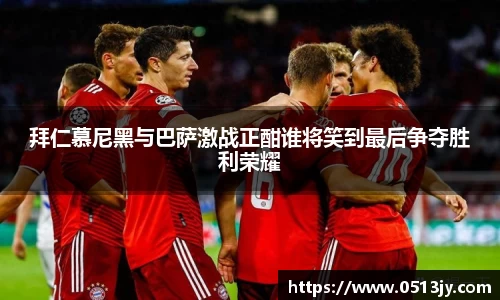 拜仁慕尼黑与巴萨激战正酣谁将笑到最后争夺胜利荣耀